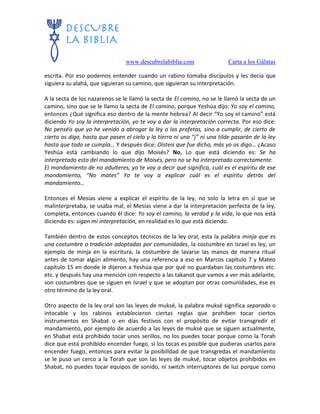 www.descubrelabiblia.com Carta a los Gálatas
escrita. Por eso podemos entender cuando un rabino tomaba discípulos y les decía que
siguiera su alahá, que siguieran su camino, que siguieran su interpretación.
A la secta de los nazarenos se le llamó la secta de El camino, no se le llamó la secta de un
camino, sino que se le llamo la secta de El camino, porque Yeshúa dijo: Yo soy el camino,
entonces ¿Qué significa eso dentro de la mente hebrea? Al decir “Yo soy el camino” está
diciendo Yo soy la interpretación, yo te voy a dar la interpretación correcta. Por eso dice:
No penséis que yo he venido a abrogar la ley o los profetas, sino a cumplir, de cierto de
cierto os digo, hasta que pasen el cielo y la tierra ni una “j” ni una tilde pasarán de la ley
hasta que todo se cumpla… Y después dice: Oísteis que fue dicho, más yo os digo… ¿Acaso
Yeshúa está cambiando lo que dijo Moisés? No, Lo que está diciendo es: Se ha
interpretado esto del mandamiento de Moisés, pero no se ha interpretado correctamente.
El mandamiento de no adulteres, yo te voy a decir qué significa, cuál es el espíritu de ese
mandamiento, “No mates” Yo te voy a explicar cuál es el espíritu detrás del
mandamiento…
Entonces el Mesías viene a explicar el espíritu de la ley, no solo la letra en sí que se
malinterpretaba, se usaba mal, el Mesías viene a dar la interpretación perfecta de la ley,
completa, entonces cuando él dice: Yo soy el camino, la verdad y la vida, lo que nos está
diciendo es: sigan mi interpretación, en realidad es lo que está diciendo.
También dentro de estos conceptos técnicos de la ley oral, esta la palabra minja que es
una costumbre o tradición adoptadas por comunidades, la costumbre en Israel es ley, un
ejemplo de minja en la escritura, la costumbre de lavarse las manos de manera ritual
antes de tomar algún alimento, hay una referencia a eso en Marcos capítulo 7 y Mateo
capítulo 15 en donde le dijeron a Yeshúa que por qué no guardaban las costumbres etc.
etc. y después hay una mención con respecto a las takanot que vamos a ver más adelante,
son costumbres que se siguen en Israel y que se adoptan por otras comunidades, ése es
otro término de la ley oral.
Otro aspecto de la ley oral son las leyes de muksé, la palabra muksé significa separado o
intocable y los rabinos establecieron ciertas reglas que prohíben tocar ciertos
instrumentos en Shabat o en días festivos con el propósito de evitar transgredir el
mandamiento, por ejemplo de acuerdo a las leyes de muksé que se siguen actualmente,
en Shabat está prohibido tocar unos serillos, no los puedes tocar porque como la Torah
dice que está prohibido encender fuego, si los tocas es posible que pudieras usarlos para
encender fuego, entonces para evitar la posibilidad de que transgredas el mandamiento
se le puso un cerco a la Torah que son las leyes de muksé, tocar objetos prohibidos en
Shabat, no puedes tocar equipos de sonido, ni switch interruptores de luz porque como
 