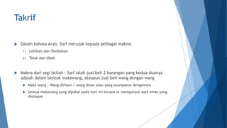 Takrif
 Dalam bahasa Arab, Sorf merujuk kepada pelbagai makna:
1) Lebihan dan Tambahan
2) Tolak dan Ubah
 Makna dari segi Istilah : Sorf ialah jual beli 2 barangan yang kedua-duanya
adalah dalam bentuk matawang, ataupun jual beli wang dengan wang
 Mata wang : Wang dirham / wang dinar atau yang seumpama dengannya
 Semua matawang yang dipakai pada hari ini kerana ia mempunyai aset emas yang
disimpan
 