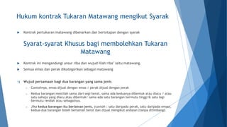 Hukum kontrak Tukaran Matawang mengikut Syarak
 Kontrak pertukaran matawang dibenarkan dan bertetapan dengan syarak
 Kontrak ini mengandungi unsur riba dan wujud illah riba’ iaitu matawang.
 Semua emas dan perak dikategorikan sebagai matawang
1) Wujud persamaan bagi dua barangan yang sama jenis
o Contohnya, emas dijual dengan emas / perak dijual dengan perak
o Kedua barangan mestilah sama dari segi berat, sama ada keduanya dibentuk atau diacu / atau
satu sahaja yang diacu atau dibentuk/ sama ada satu barangan bermutu tinggi & satu lagi
bermutu rendah atau sebagainya.
o Jika kedua barangan itu berlainan jenis, (contoh : satu daripada perak, satu daripada emas),
kedua-dua barangan boleh berlainan berat dan dijual mengikut andaian (tanpa ditimbang).
Syarat-syarat Khusus bagi membolehkan Tukaran
Matawang
 