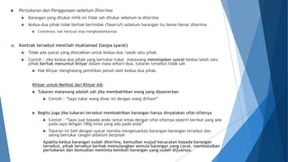  Pertukaran dan Penggunaan sebelum Diterima
 Barangan yang ditukar milik ini tidak sah ditukar sebelum ia diterima
 Kedua-dua pihak tidak berhak bertindak (Tasarruf) sebelum barangan itu benar-benar diterima
 Contohnya, hak menjual atau menghadiahkannya
4) Kontrak tersebut mestilah muktamad (tanpa syarat)
 Tidak ada syarat yang diletakkan untuk kedua-dua /salah satu pihak
 Contoh : Jika kedua-dua pihak yang bertukar-tukar matawang menetapkan syarat kedua/salah satu
pihak berhak menuntut khiyar dalam masa sehari/dua, tukaran tersebut tidak sah
 Hak Khiyar menghalang pemilikan penuh oleh kedua-dua pihak.
Khiyar untuk Melihat dan Khiyar Aib
 Tukaran matawang adalah sah jika membabitkan wang yang dipamerkan
 Contoh : “Saya tukar wang dinar ini dengan wang dirham”
 Begitu juga jika tukaran tersebut membabitkan barangan hanya dinyatakan sifat-sifatnya
 Contoh : “Saya jual kepada anda rantai emas dengan sifat-sifatnya seperti berikut yang ada
pada saya dengan 100g emas yang ada pada anda”
 Tukaran ini SAH dengan syarat mereka mengeluarkan barangan-barangan tersebut dan
saling bertukar tangan sebelum berpisah
Apabila kedua barangan sudah diterima, kemudian wujud kecacatan kepada barangan
tersebut, pihak tersebut berhak memulangkan semula barangan yang cacat, membatalkan
pertukaran dan kemudian meminta kembali barangan yang sudah dijualnya.
 