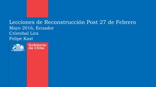 Lecciones de Reconstrucción Post 27 de Febrero
Mayo 2016, Ecuador
Cristobal Lira
Felipe Kast
 