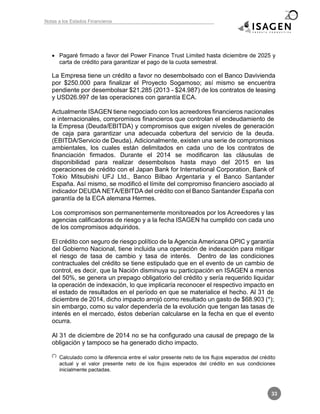 Notas a los Estados Financieros
33
 Pagaré firmado a favor del Power Finance Trust Limited hasta diciembre de 2025 y
carta de crédito para garantizar el pago de la cuota semestral.
La Empresa tiene un crédito a favor no desembolsado con el Banco Davivienda
por $250.000 para finalizar el Proyecto Sogamoso; así mismo se encuentra
pendiente por desembolsar $21.285 (2013 - $24.987) de los contratos de leasing
y USD26.997 de las operaciones con garantía ECA.
Actualmente ISAGEN tiene negociado con los acreedores financieros nacionales
e internacionales, compromisos financieros que controlan el endeudamiento de
la Empresa (Deuda/EBITDA) y compromisos que exigen niveles de generación
de caja para garantizar una adecuada cobertura del servicio de la deuda.
(EBITDA/Servicio de Deuda). Adicionalmente, existen una serie de compromisos
ambientales, los cuales están delimitados en cada uno de los contratos de
financiación firmados. Durante el 2014 se modificaron las cláusulas de
disponibilidad para realizar desembolsos hasta mayo del 2015 en las
operaciones de crédito con el Japan Bank for International Corporation, Bank of
Tokio Mitsubishi UFJ Ltd., Banco Bilbao Argentaria y el Banco Santander
España. Así mismo, se modificó el límite del compromiso financiero asociado al
indicador DEUDA NETA/EBITDA del crédito con el Banco Santander España con
garantía de la ECA alemana Hermes.
Los compromisos son permanentemente monitoreados por los Acreedores y las
agencias calificadoras de riesgo y a la fecha ISAGEN ha cumplido con cada uno
de los compromisos adquiridos.
El crédito con seguro de riesgo político de la Agencia Americana OPIC y garantía
del Gobierno Nacional, tiene incluida una operación de indexación para mitigar
el riesgo de tasa de cambio y tasa de interés. Dentro de las condiciones
contractuales del crédito se tiene estipulado que en el evento de un cambio de
control, es decir, que la Nación disminuya su participación en ISAGEN a menos
del 50%, se genera un prepago obligatorio del crédito y sería requerido liquidar
la operación de indexación, lo que implicaría reconocer el respectivo impacto en
el estado de resultados en el período en que se materialice el hecho. Al 31 de
diciembre de 2014, dicho impacto arrojó como resultado un gasto de $68.903 (*);
sin embargo, como su valor dependería de la evolución que tengan las tasas de
interés en el mercado, éstos deberían calcularse en la fecha en que el evento
ocurra.
Al 31 de diciembre de 2014 no se ha configurado una causal de prepago de la
obligación y tampoco se ha generado dicho impacto.
(*) Calculado como la diferencia entre el valor presente neto de los flujos esperados del crédito
actual y el valor presente neto de los flujos esperados del crédito en sus condiciones
inicialmente pactadas.
 
