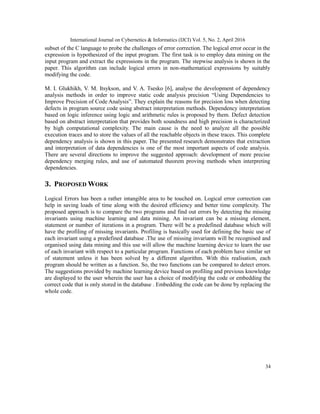 International Journal on Cybernetics & Informatics (IJCI) Vol. 5, No. 2, April 2016
34
subset of the C language to probe the challenges of error correction. The logical error occur in the
expression is hypothesized of the input program. The first task is to employ data mining on the
input program and extract the expressions in the program. The stepwise analysis is shown in the
paper. This algorithm can include logical errors in non-mathematical expressions by suitably
modifying the code.
M. I. Glukhikh, V. M. Itsykson, and V. A. Tsesko [6], analyse the development of dependency
analysis methods in order to improve static code analysis precision “Using Dependencies to
Improve Precision of Code Analysis”. They explain the reasons for precision loss when detecting
defects in program source code using abstract interpretation methods. Dependency interpretation
based on logic inference using logic and arithmetic rules is proposed by them. Defect detection
based on abstract interpretation that provides both soundness and high precision is characterized
by high computational complexity. The main cause is the need to analyze all the possible
execution traces and to store the values of all the reachable objects in these traces. This complete
dependency analysis is shown in this paper. The presented research demonstrates that extraction
and interpretation of data dependencies is one of the most important aspects of code analysis.
There are several directions to improve the suggested approach: development of more precise
dependency merging rules, and use of automated theorem proving methods when interpreting
dependencies.
3. PROPOSED WORK
Logical Errors has been a rather intangible area to be touched on. Logical error correction can
help in saving loads of time along with the desired efficiency and better time complexity. The
proposed approach is to compare the two programs and find out errors by detecting the missing
invariants using machine learning and data mining. An invariant can be a missing element,
statement or number of iterations in a program. There will be a predefined database which will
have the profiling of missing invariants. Profiling is basically used for defining the basic use of
each invariant using a predefined database .The use of missing invariants will be recognised and
organised using data mining and this use will allow the machine learning device to learn the use
of each invariant with respect to a particular program. Functions of each problem have similar set
of statement unless it has been solved by a different algorithm. With this realisation, each
program should be written as a function. So, the two functions can be compared to detect errors.
The suggestions provided by machine learning device based on profiling and previous knowledge
are displayed to the user wherein the user has a choice of modifying the code or embedding the
correct code that is only stored in the database . Embedding the code can be done by replacing the
whole code.
 