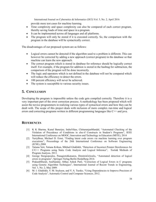 International Journal on Cybernetics & Informatics (IJCI) Vol. 5, No. 2, April 2016
38
provide more test cases for machine learning. 
 Time complexity and space complexity can also be compared of each correct program,
thereby saving loads of time and space in a program. 
 It can be implemented across all languages and all platforms.
 The program will only be stored if it is executed correctly. So, the comparison with the
program in the database will be syntactically correct. 

The disadvantages of our proposed system are as follows:
 Logical errors cannot be detected if the algorithm used to a problem is different. This can
however be corrected by adding a new approach (correct program) in the database so that
machine can learn the new approach. 
 The correct program which is stored in database for reference should be logically correct
itself. For example, if the program for addition is stored in the hashtag for subtraction, the
comparison of the program will be done incorrectly. 
 The logic and operators which is not defined in the database will not be compared which
will reduce the efficiency to detect the errors. 
 100 percent efficiency will never be achieved.
 The system is susceptible to various security issues. 
5. CONCLUSION
Developing the program is impossible unless the code gets compiled correctly. Therefore it is a
very important part of the error correction process. A methodology has been proposed which will
assist the novice programmers in realizing various types of syntactical errors and how they can be
dealt with. The scope of this project deals with inclusion of more complex run-time and logical
errors and correcting programs written in different programming languages like C++ and java.
REFERENCES
[1] K K Sharma, Kunal Banerjee, IndraVikas, ChittaranjanMandal, “Automated Checking of the
Violation of Precedence of Conditions in else-if Constructs in Student’s Programs”, IEEE
International Conference on MOOC, Innovation and Technology in Education (MITE), 2014
[2] YuriyBrun, Michael D. Ernst, “Finding latent code errors via machine learning over program
executions”, Proceedings of the 26th International Conference on Software Engineering
(ICSE).,2004
[3] Tatiana Vert, Tatiana Krikun, Mikhail Glukhikh, “Detection of Incorrect Pointer Dereferences for
C/C++ Programs using Static Code Analysis and Logical Inference”, Tools& Methods of
Program Analysis, 2013.
[4] George Stergiopoulos, PanagiotisKatsaros, DimitrisGritzalis, “Automated detection of logical
errors in programs”, Springer-Verlag Berlin Heidelberg 2014.
[5] PrakashMurali, AtulSandur, Abhay Ashok Patil, “Correction of Logical Errors in C programs
using Genetic Algorithm Techniques”, International Journal of Recent Trends in Engineering,
Vol. 1, No. 2, May 2009.
[6] M. I. Glukhikh, V. M. Itsykson, and V. A. Tsesko, “Using Dependencies to Improve Precision of
Code Analysis”, Automatic Control and Computer Sciences, 2012.
 