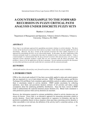 International Journal of Fuzzy Logic Systems (IJFLS) Vol.6, No.2,April 2016
DOI : 10.5121/ijfls.2016.6204 53
A COUNTEREXAMPLE TO THE FORWARD
RECURSION IN FUZZY CRITICAL PATH
ANALYSIS UNDER DISCRETE FUZZY SETS
Matthew J. Liberatore1
1
Department of Management and Operations, Villanova School of Business, Villanova
University, Villanova, PA 19085
ABSTRACT
Fuzzy logic is an alternate approach for quantifying uncertainty relating to activity duration. The fuzzy
version of the backward recursion has been shown to produce results that incorrectly amplify the level of
uncertainty. However, the fuzzy version of the forward recursion has been widely proposed as an
approach for determining the fuzzy set of critical path lengths. In this paper, the direct application of the
extension principle leads to a proposition that must be satisfied in fuzzy critical path analysis. Using a
counterexample it is demonstrated that the fuzzy forward recursion when discrete fuzzy sets are used to
represent activity durations produces results that are not consistent with the theory presented. The
problem is shown to be the application of the fuzzy maximum. Several methods presented in the literature
are described and shown to provide results that are consistent with the extension principle.
KEYWORDS
critical path analysis, discrete fuzzy sets, forward recursion, counterexample, project scheduling
1. INTRODUCTION
CPM or the critical path method [11] has been successfully applied to plan and control projects
that are organized as a set of inter-related activities. PERT or Program Evaluation and Review
Technique [16] and Monte Carlo simulation apply probability analysis to address situations where
there is uncertainty related to activity duration. PERT models uncertainty by collecting
optimistic, most likely and pessimistic duration estimates of all activities and makes certain
assumptions about the underlying probability distributions. Since the basic version of PERT
tends to underestimate the expected minimum project duration [15]. Monte Carlo simulation is
often preferred in practice when activity durations are uncertain.
However, the information required to estimate probabilities related to activity duration may not
always be known. Fuzzy logic is an alternative approach for measuring uncertainty related to
activity duration. Fuzzy logic measures imprecision or vagueness in estimation, and may be
preferred to probability theory in those situations where past data concerning activity duration is
either unavailable or not relevant, the definition of the activity itself is somewhat unclear, or the
 