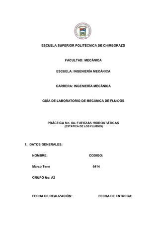 ESCUELA SUPERIOR POLITÉCNICA DE CHIMBORAZO
FACULTAD: MECÁNICA
ESCUELA: INGENIERÍA MECÁNICA
CARRERA: INGENIERÍA MECÁNICA
GUÍA DE LABORATORIO DE MECÁNICA DE FLUIDOS
PRÁCTICA No. 04- FUERZAS HIDROSTÁTICAS
(ESTÁTICA DE LOS FLUIDOS)
1. DATOS GENERALES:
NOMBRE: CODIGO:
Marco Tene 6414
GRUPO No: A2
FECHA DE REALIZACIÓN: FECHA DE ENTREGA:
 