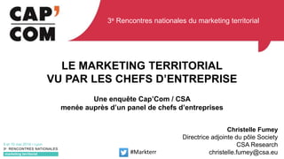 LE MARKETING TERRITORIAL
VU PAR LES CHEFS D’ENTREPRISE
Une enquête Cap’Com / CSA
menée auprès d’un panel de chefs d’entreprises
Christelle Fumey
Directrice adjointe du pôle Society
CSA Research
christelle.fumey@csa.eu#Markterr
3e Rencontres nationales du marketing territorial
 