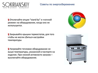 Советы по энергосбережению
§§ Отключайте опции “stand by” и «ночнойОтключайте опции “stand by” и «ночной
режим» на оборудовании, когда оно нережим» на оборудовании, когда оно не
используется.используется.
§§ Закрывайте крышки термостатов, для тогоЗакрывайте крышки термостатов, для того
чтобы не могли сбиться настройкичтобы не могли сбиться настройки
температурытемпературы
§§ Нагревайте тепловое оборудование неНагревайте тепловое оборудование не
выше температуры, указанной в паспорте навыше температуры, указанной в паспорте на
изделие. При низкой активности заказов –изделие. При низкой активности заказов –
выключайте оборудование.выключайте оборудование.
 