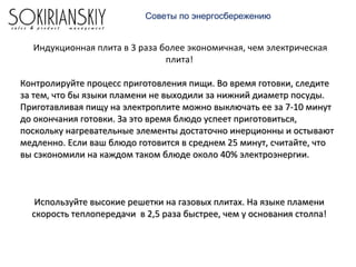 Индукционная плита в 3 раза более экономичная, чем электрическая
плита!
Контролируйте процесс приготовления пищи. Во время готовки, следитеКонтролируйте процесс приготовления пищи. Во время готовки, следите
за тем, что бы языки пламени не выходили за нижний диаметр посуды.за тем, что бы языки пламени не выходили за нижний диаметр посуды.
Приготавливая пищу на электроплите можно выключать ее за 7-10 минутПриготавливая пищу на электроплите можно выключать ее за 7-10 минут
до окончания готовки. За это время блюдо успеет приготовиться,до окончания готовки. За это время блюдо успеет приготовиться,
поскольку нагревательные элементы достаточно инерционны и остываютпоскольку нагревательные элементы достаточно инерционны и остывают
медленно. Если ваш блюдо готовится в среднем 25 минут, считайте, чтомедленно. Если ваш блюдо готовится в среднем 25 минут, считайте, что
вы сэкономили на каждом таком блюде около 40% электроэнергии.вы сэкономили на каждом таком блюде около 40% электроэнергии.
Используйте высокие решетки на газовых плитах. На языке пламениИспользуйте высокие решетки на газовых плитах. На языке пламени
скорость теплопередачи в 2,5 раза быстрее, чем у основания столпа!скорость теплопередачи в 2,5 раза быстрее, чем у основания столпа!
Советы по энергосбережению
 