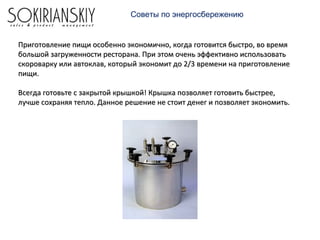 Советы по энергосбережению
Приготовление пищи особенно экономично, когда готовится быстро, во времяПриготовление пищи особенно экономично, когда готовится быстро, во время
большой загруженности ресторана. При этом очень эффективно использоватьбольшой загруженности ресторана. При этом очень эффективно использовать
скороварку или автоклав, который экономит до 2/3 времени на приготовлениескороварку или автоклав, который экономит до 2/3 времени на приготовление
пищи.пищи.
Всегда готовьте с закрытой крышкой! Крышка позволяет готовить быстрее,Всегда готовьте с закрытой крышкой! Крышка позволяет готовить быстрее,
лучше сохраняя тепло. Данное решение не стоит денег и позволяет экономить.лучше сохраняя тепло. Данное решение не стоит денег и позволяет экономить.
 