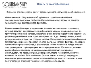 Экономия электроэнергии за счет своевременного обслуживания оборудования
Своевременное обслуживание оборудования позволяет экономитьСвоевременное обслуживание оборудования позволяет экономить
значительные денежные средства. Рассмотрим этот вопрос на примерезначительные денежные средства. Рассмотрим этот вопрос на примере
промышленного ресторанного фритюра.промышленного ресторанного фритюра.
Коммерческие фритюры предполагают наличие нагревательного элемента,Коммерческие фритюры предполагают наличие нагревательного элемента,
который вступает в непосредственный контакт с маслом и жиром, поэтому онкоторый вступает в непосредственный контакт с маслом и жиром, поэтому он
требует ограничения в нагреве, поскольку очень быстро отдает тепло обратно. Мытребует ограничения в нагреве, поскольку очень быстро отдает тепло обратно. Мы
рекомендуем использовать правило нагрева - от 7 до 15 минут. Более долгийрекомендуем использовать правило нагрева - от 7 до 15 минут. Более долгий
разогрев приводит просто к потерям энергии. Кроме того, установленная большаяразогрев приводит просто к потерям энергии. Кроме того, установленная большая
температура нагрева не приводит к более быстрому нагреву фритюра. Наоборот,температура нагрева не приводит к более быстрому нагреву фритюра. Наоборот,
фритюр не нагреется быстрее, а его перегрев может привести к потере лишнейфритюр не нагреется быстрее, а его перегрев может привести к потере лишней
электроэнергии и порче продукта из-за перегрева масла. Кроме того, фритюрэлектроэнергии и порче продукта из-за перегрева масла. Кроме того, фритюр
должен быть переключен на минимальную температуру, когда он недолжен быть переключен на минимальную температуру, когда он не
используется, что позволяет дольше сохранять масло и экономить энергию.используется, что позволяет дольше сохранять масло и экономить энергию.
Корзинка не должна быть наполнена больше чем на ½ или 2/3. ПерегрузкаКорзинка не должна быть наполнена больше чем на ½ или 2/3. Перегрузка
корзины не увеличит скорость приготовления блюда, а просто увеличит времякорзины не увеличит скорость приготовления блюда, а просто увеличит время
приготовления, ставя под угрозу качество готового продукта.приготовления, ставя под угрозу качество готового продукта.
Советы по энергосбережению
 