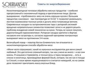 Советы по энергосбережению
Низкотемпературная тепловая обработка мясных продуктов – наиболее
прогрессивный и экономичный подход в приготовлении пищи. Долгое
вываривание «проблемного» мяса не очень хороших кусков с большим
процентом «жиловки» при температуре от 55-63 ˚С позволяет развязывать
жесткие взаимосвязи тканных узлов и делать мясо потрясающе мягким.
Современные насадки на гастрономические тары с роторной системой
вращения нагревательных элементов позволяют легко и не дорого решить
проблему внедрения новой технологии на кухне. Теперь не нужно покупать
дорогостоящий пароконвектомат. Роторная насадка крепится к бортам
кастрюли или гастротары и, согласно заданной программе контроллера
вываривает мясо на протяжении 3-4 часов.
Величайший повар – новатор Хестон Блюменталь так отзывается о
низкотемпературном способе обработки мяса:
«Меня часто спрашивают, какой из кухонных инструментов для меня самый
любимый. Это достаточно сложный вопрос, так как у меня их много – и все они
важны. Я называю и термометр, и точные весы и терку-мандолину ... есть в
списке и кокотница, производимая фирмой Staub, которая, так же как и посуда
Le Creuset, в наше время недооценивается и считается немодной, но на самом
деле позволяет приготовить массу вкусных блюд.
 