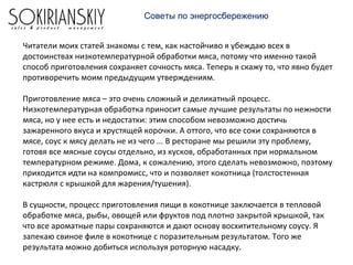 Советы по энергосбережению
Читатели моих статей знакомы с тем, как настойчиво я убеждаю всех в
достоинствах низкотемпературной обработки мяса, потому что именно такой
способ приготовления сохраняет сочность мяса. Теперь я скажу то, что явно будет
противоречить моим предыдущим утверждениям.
Приготовление мяса – это очень сложный и деликатный процесс.
Низкотемпературная обработка приносит самые лучшие результаты по нежности
мяса, но у нее есть и недостатки: этим способом невозможно достичь
зажаренного вкуса и хрустящей корочки. А оттого, что все соки сохраняются в
мясе, соус к мясу делать не из чего ... В ресторане мы решили эту проблему,
готовя все мясные соусы отдельно, из кусков, обработанных при нормальном
температурном режиме. Дома, к сожалению, этого сделать невозможно, поэтому
приходится идти на компромисс, что и позволяет кокотница (толстостенная
кастрюля с крышкой для жарения/тушения).
В сущности, процесс приготовления пищи в кокотнице заключается в тепловой
обработке мяса, рыбы, овощей или фруктов под плотно закрытой крышкой, так
что все ароматные пары сохраняются и дают основу восхитительному соусу. Я
запекаю свиное филе в кокотнице с поразительным результатом. Того же
результата можно добиться используя роторную насадку.
 
