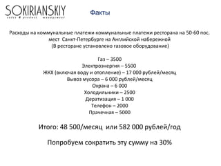 Факты
Расходы на коммунальные платежи коммунальные платежи ресторана на 50-60 пос.
мест Санкт-Петербурге на Английской набережной
(В ресторане установлено газовое оборудование)
Газ – 3500
Электроэнергия – 5500
ЖКХ (включая воду и отопление) – 17 000 рублей/месяц
Вывоз мусора – 6 000 рублей/месяц
Охрана – 6 000
Холодильники – 2500
Дератизация – 1 000
Телефон – 2000
Прачечная – 5000
Итого: 48 500/месяц или 582 000 рублей/год
Попробуем сократить эту сумму на 30%
 