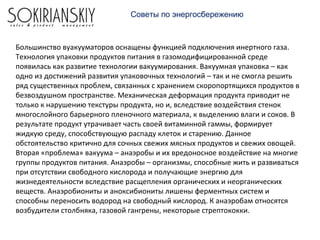 Советы по энергосбережению
Большинство вуакууматоров оснащены функцией подключения инертного газа.
Технология упаковки продуктов питания в газомодифицированной среде
появилась как развитие технологии вакуумирования. Вакуумная упаковка – как
одно из достижений развития упаковочных технологий – так и не смогла решить
ряд существенных проблем, связанных с хранением скоропортящихся продуктов в
безвоздушном пространстве. Механическая деформация продукта приводит не
только к нарушению текстуры продукта, но и, вследствие воздействия стенок
многослойного барьерного пленочного материала, к выделению влаги и соков. В
результате продукт утрачивает часть своей витаминной гаммы, формирует
жидкую среду, способствующую распаду клеток и старению. Данное
обстоятельство критично для сочных свежих мясных продуктов и свежих овощей.
Вторая «проблема» вакуума – анаэробы и их вредоносное воздействие на многие
группы продуктов питания. Анаэробы – организмы, способные жить и развиваться
при отсутствии свободного кислорода и получающие энергию для
жизнедеятельности вследствие расщепления органических и неорганических
веществ. Анаэробиониты и аноксибиониты лишены ферментных систем и
способны переносить водород на свободный кислород. К анаэробам относятся
возбудители столбняка, газовой гангрены, некоторые стрептококки.
 