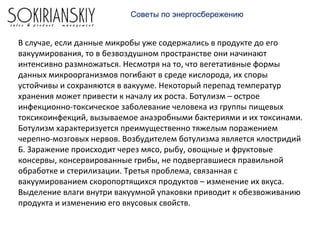 В случае, если данные микробы уже содержались в продукте до его
вакуумирования, то в безвоздушном пространстве они начинают
интенсивно размножаться. Несмотря на то, что вегетативные формы
данных микроорганизмов погибают в среде кислорода, их споры
устойчивы и сохраняются в вакууме. Некоторый перепад температур
хранения может привести к началу их роста. Ботулизм – острое
инфекционно-токсическое заболевание человека из группы пищевых
токсикоинфекций, вызываемое анаэробными бактериями и их токсинами.
Ботулизм характеризуется преимущественно тяжелым поражением
черепно-мозговых нервов. Возбудителем ботулизма является клостридий
Б. Заражение происходит через мясо, рыбу, овощные и фруктовые
консервы, консервированные грибы, не подвергавшиеся правильной
обработке и стерилизации. Третья проблема, связанная с
вакуумированием скоропортящихся продуктов – изменение их вкуса.
Выделение влаги внутри вакуумной упаковки приводит к обезвоживанию
продукта и изменению его вкусовых свойств.
Советы по энергосбережению
 