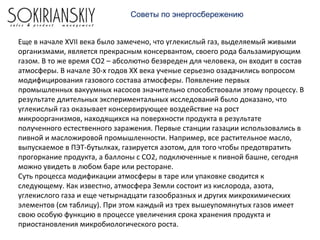 Еще в начале XVII века было замечено, что углекислый газ, выделяемый живыми
организмами, является прекрасным консервантом, своего рода бальзамирующим
газом. В то же время СО2 – абсолютно безвреден для человека, он входит в состав
атмосферы. В начале 30-х годов XX века ученые серьезно озадачились вопросом
модифицирования газового состава атмосферы. Появление первых
промышленных вакуумных насосов значительно способствовали этому процессу. В
результате длительных экспериментальных исследований было доказано, что
углекислый газ оказывает консервирующее воздействие на рост
микроорганизмов, находящихся на поверхности продукта в результате
полученного естественного заражения. Первые станции газации использовались в
пивной и масложировой промышленности. Например, все растительное масло,
выпускаемое в ПЭТ-бутылках, газируется азотом, для того чтобы предотвратить
прогоркание продукта, а баллоны с СО2, подключенные к пивной башне, сегодня
можно увидеть в любом баре или ресторане.
Суть процесса модификации атмосферы в таре или упаковке сводится к
следующему. Как известно, атмосфера Земли состоит из кислорода, азота,
углекислого газа и еще четырнадцати газообразных и других микрохимических
элементов (см таблицу). При этом каждый из трех вышеупомянутых газов имеет
свою особую функцию в процессе увеличения срока хранения продукта и
приостановления микробиологического роста.
Советы по энергосбережению
 