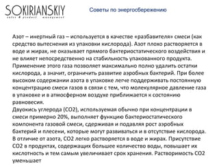 Азот – инертный газ – используется в качестве «разбавителя» смеси (как
средство вытеснения из упаковки кислорода). Азот плохо растворяется в
воде и жирах, не оказывает прямого бактериостатического воздействия и
не влияет непосредственно на стабильность упакованного продукта.
Применение этого газа позволяет максимально полно удалить остатки
кислорода, а значит, ограничить развитие аэробных бактерий. При более
высоком содержании азота в упаковке легче поддерживать постоянную
концентрацию смеси газов в связи с тем, что молекулярное давление газа
в упаковке и в атмосферном воздухе приближается к состоянию
равновесия.
Двуокись углерода (СО2), используемая обычно при концентрации в
смеси примерно 20%, выполняет функцию бактериостатического
компонента газовой смеси, сдерживая и подавляя рост аэробных
бактерий и плесени, которые могут развиваться и в отсутствие кислорода.
В отличие от азота, СО2 легко растворяется в воде и жирах. Присутствие
СО2 в продуктах, содержащих большее количество воды, повышает их
кислотность и тем самым увеличивает срок хранения. Растворимость СО2
уменьшает
Советы по энергосбережению
 
