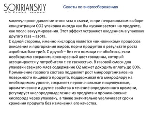 молекулярное давление этого газа в смеси, и при неправильном выборе
концентрации СО2 упаковка иногда как бы «усаживается» на продукте,
как после вакуумирования. Этот эффект устраняют введением в упаковку
другого газа – азота.
С одной стороны, именно кислород является «виновником» процессов
окисления и прогоркания жиров, порчи продуктов в результате роста
аэробных бактерий. С другой – без его помощи не обойтись, если
необходимо сохранить ярко-красный цвет говядины, который
ассоциируется у потребителя с ее свежестью. В газовой смеси для
упаковки свежего мяса содержание О2 может доходить вплоть до 80%.
Применение газового состава подавляет рост микроорганизмов на
поверхности пищевого продукта, поддерживая его микрофлору на
необходимом уровне, сохраняет первоначальные пищевкусовые,
ароматические и другие свойства в течение определенного времени,
регулирует кислородовыделение из продукта и проникновение
кислорода через упаковку, а также значительно увеличивает сроки
хранения продукта без изменения его качества.
Советы по энергосбережению
 