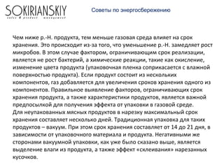 Чем ниже р.-Н. продукта, тем меньше газовая среда влияет на срок
хранения. Это происходит из-за того, что уменьшение р.-Н. замедляет рост
микробов. В этом случае фактором, ограничивающим срок реализации,
является не рост бактерий, а химические реакции, такие как окисление,
изменение цвета продукта (упаковочная пленка соприкасается с влажной
поверхностью продукта). Если продукт состоит из нескольких
компонентов, газ добавляется для увеличения сроков хранения одного из
компонентов. Правильное выявление факторов, ограничивающих срок
хранения продукта, а также характеристики продуктов, является важной
предпосылкой для получения эффекта от упаковки в газовой среде.
Для неупакованных мясных продуктов в нарезку максимальный срок
хранения составляет несколько дней. Традиционная упаковка для таких
продуктов – вакуум. При этом срок хранения составляет от 14 до 21 дня, в
зависимости от упаковочного материала и продукта. Негативными же
сторонами вакуумной упаковки, как уже было сказано выше, является
выделение влаги из продукта, а также эффект «склеивания» нарезанных
кусочков.
Советы по энергосбережению
 