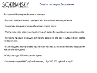 Советы по энергосбережению
Вакуумный барьерный пакет позволяет:
-Улучшить маринование продукта за счет повышенного давления
- Защитить продукт от микробиологического роста
- Увеличить срок хранения продукта до 5 суток без добавления консервантов
- Готовить продукт в вакуумном пакете сохраняя его сок и нутриентный состав
неизменным
- Высвободить пространство хранения в холодильнике и избежать нарушения
товарного соседства
- Сократить до 50% персонала кухни
- Экономить до 40 000 рублей в месяц! До 500 000 рублей в год!!!
 