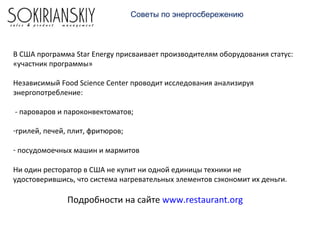 Советы по энергосбережению
В США программа Star Energy присваивает производителям оборудования статус:
«участник программы»
Независимый Food Science Center проводит исследования анализируя
энергопотребление:
- пароваров и пароконвектоматов;
-грилей, печей, плит, фритюров;
- посудомоечных машин и мармитов
Ни один ресторатор в США не купит ни одной единицы техники не
удостоверившись, что система нагревательных элементов сэкономит их деньги.
Подробности на сайте www.restaurant.org
 