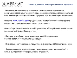 Инновационные подходы в проектировании систем вентиляции,
кондиционирования, отопления, водоснабжения позволяют экономить до
40% на коммунальных платежах в будущем при эксплуатации помещений
На сайте www.fishnick.com представлены все технические инженерные
концепции проектирования «умных ресторанов»
При выборе технологического оборудования обращайте внимание на его
энергопотребление. Помните, что:
- Паровар потребляет электроэнергии на 40% меньше чем
пароконветомат и на 30% меньше воды;
- Низкотемпературная варка продуктов экономит до 30% электроэнергии;
- Акселированное приготовление пищи (конвекция + микроволны) –
самый быстрый способ варки, жарки и тушения.
Золотые правила при открытии нового ресторана
 