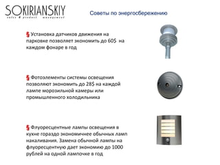 Советы по энергосбережению
§§ Установка датчиков движения на
парковке позволяет экономить до 60$ на
каждом фонаре в год
§§ Фотоэлементы системы освещения
позволяют экономить до 28$ на каждой
лампе морозильной камеры или
промышленного холодильника
§§ Флуоресцентные лампы освещения в
кухне гораздо экономичнее обычных ламп
накаливания. Замена обычной лампы на
флуоресцентную дает экономию до 1000
рублей на одной лампочке в год
 