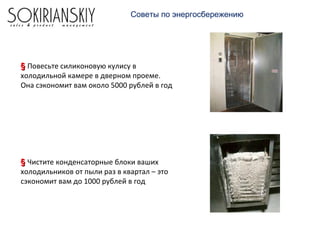 Советы по энергосбережению
§§ Повесьте силиконовую кулису в
холодильной камере в дверном проеме.
Она сэкономит вам около 5000 рублей в год
§§ Чистите конденсаторные блоки ваших
холодильников от пыли раз в квартал – это
сэкономит вам до 1000 рублей в год
 