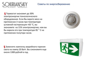 Советы по энергосбережению
§§ Термостат экономит до 30%
электроэнергии технологического
оборудования. Если Вы варите мясо на
протяжении 3 часов при температуре
условной пастеризации +65 °С, вы
экономите на 15% электроэнергию, чем вы
бы варили его при температуре 85 ° С на
протяжении полутора часов.
§§ Замените лампочку аварийного горения
света на лампу 20 Ватт. Вы сэкономите еще
около 1300 рублей в год.
 