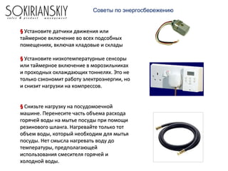 Советы по энергосбережению
§§ Установите датчики движения илиУстановите датчики движения или
таймерное включение во всех подсобныхтаймерное включение во всех подсобных
помещениях, включая кладовые и складыпомещениях, включая кладовые и склады
§§ Установите низкотемпературные сенсорыУстановите низкотемпературные сенсоры
или таймерное включение в морозильникахили таймерное включение в морозильниках
и проходных охлаждающих тоннелях. Это неи проходных охлаждающих тоннелях. Это не
только сэкономит работу электроэнергии, нотолько сэкономит работу электроэнергии, но
и снизит нагрузки на компрессов.и снизит нагрузки на компрессов.
§§ Снизьте нагрузку на посудомоечнойСнизьте нагрузку на посудомоечной
машине. Перенесите часть объема расходамашине. Перенесите часть объема расхода
горячей воды на мытье посуды при помощигорячей воды на мытье посуды при помощи
резинового шланга. Нагревайте только тотрезинового шланга. Нагревайте только тот
объем воды, который необходим для мытьяобъем воды, который необходим для мытья
посуды. Нет смысла нагревать воду допосуды. Нет смысла нагревать воду до
температуры, предполагающейтемпературы, предполагающей
использования смесителя горячей ииспользования смесителя горячей и
холодной воды.холодной воды.
 