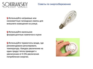 Советы по энергосбережению
§§ Используйте натриевые илиИспользуйте натриевые или
низковаттные галоидные лампы длянизковаттные галоидные лампы для
внешнего освещения на улице.внешнего освещения на улице.
§§ Используйте маленькиеИспользуйте маленькие
флуоресцентные лампочки в кухнефлуоресцентные лампочки в кухне
§§ Используйте термостаты везде, гдеИспользуйте термостаты везде, где
рекомендовано регулироватьрекомендовано регулировать
температуру. Каждое увеличение натемпературу. Каждое увеличение на
один градус тепла приводит кодин градус тепла приводит к
увеличению от 4-5% увеличенияувеличению от 4-5% увеличения
потребления энергии.потребления энергии.
 