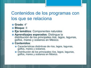Contenidos de los programas con
los que se relaciona
 Grado: 4°
 Bloque: II
 Eje temático: Componentes naturales
 Aprendizajes esperados: Distingue la
distribución de los principales ríos, lagos, lagunas,
golfos, mares y océanos en México.
 Contenidos:
 Características distintivas de ríos, lagos, lagunas,
golfos, mares y océanos.
 Distribución de los principales ríos, lagos, lagunas,
golfos, mares y océanos en México.
 