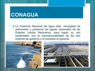 CONAGUA
 La Comisión Nacional del Agua esta encargada de
administrar y preservar las aguas nacionales de los
Estados Unidos Mexicanos, para lograr su uso
sustentable, con la corresponsabilidad de los tres
órdenes de gobierno y la sociedad en general.
 