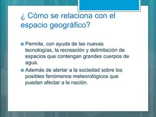 ¿ Cómo se relaciona con el
espacio geográfico?
 Permite, con ayuda de las nuevas
tecnologías, la recreación y delimitación de
espacios que contengan grandes cuerpos de
agua.
 Además de alertar a la sociedad sobre los
posibles fenómenos meteorológicos que
puedan afectar a la nación.
 