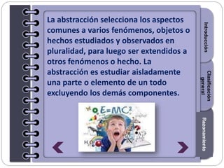 Section1Section2Section3
La abstracción selecciona los aspectos
comunes a varios fenómenos, objetos o
hechos estudiados y observados en
pluralidad, para luego ser extendidos a
otros fenómenos o hecho. La
abstracción es estudiar aisladamente
una parte o elemento de un todo
excluyendo los demás componentes.
IntroducciónRazonamiento
Clasificación
general
 