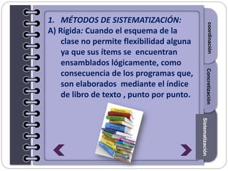 Section1Section2Section3
1. MÉTODOS DE SISTEMATIZACIÓN:
A) Rígida: Cuando el esquema de la
clase no permite flexibilidad alguna
ya que sus ítems se encuentran
ensamblados lógicamente, como
consecuencia de los programas que,
son elaborados mediante el índice
de libro de texto , punto por punto.
Introduccióncoordinación
Sistematización
Concretización
 
