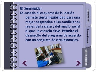Section1Section2Section3
B) Semirígida:
Es cuando el esquema de la lección
permite cierta flexibilidad para una
mejor adaptación a las condiciones
reales de la clase y del medio social
al que la escuela sirve. Permite el
desarrollo del programa de acuerdo
con un conjunto de circunstancias.
Introduccióncoordinación
Sistematización
Concretización
 