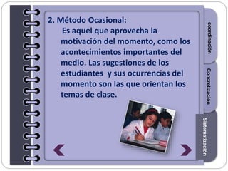 Section1Section2Section3
2. Método Ocasional:
Es aquel que aprovecha la
motivación del momento, como los
acontecimientos importantes del
medio. Las sugestiones de los
estudiantes y sus ocurrencias del
momento son las que orientan los
temas de clase.
Introduccióncoordinación
Sistematización
Concretización
 