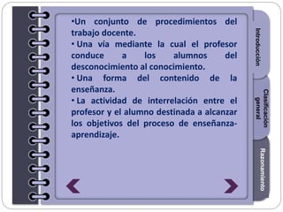 Section1Section2Section3
•Un conjunto de procedimientos del
trabajo docente.
• Una vía mediante la cual el profesor
conduce a los alumnos del
desconocimiento al conocimiento.
• Una forma del contenido de la
enseñanza.
• La actividad de interrelación entre el
profesor y el alumno destinada a alcanzar
los objetivos del proceso de enseñanza-
aprendizaje.
Introducción
Razonamiento
Clasificación
general
 