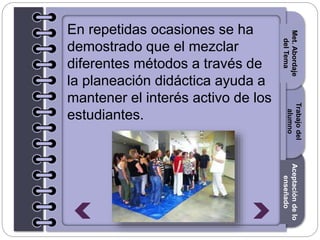 Section1Section2Section3
En repetidas ocasiones se ha
demostrado que el mezclar
diferentes métodos a través de
la planeación didáctica ayuda a
mantener el interés activo de los
estudiantes.
Trabajodel
alumno
Aceptacióndelo
enseñado
Met.Abordaje
delTema
 