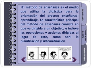 Section1Section2Section3
•El método de enseñanza es el medio
que utiliza la didáctica para la
orientación del proceso enseñanza-
aprendizaje. La característica principal
del método de enseñanza consiste en
que va dirigida a un objetivo, e incluye
las operaciones y acciones dirigidas al
logro de este, como son: la
planificación y sistematización
Introducción
Razonamiento
Clasificación
general
 