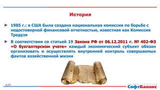 6/37
1985 г.: в США была создана национальная комиссия по борьбе с
недостоверной финансовой отчетностью, известная как Комиссия
Тредуэя
В соответствии со статьей 19 Закона РФ от 06.12.2011 г. № 402-ФЗ
«О бухгалтерском учете» каждый экономический субъект обязан
организовать и осуществлять внутренний контроль совершаемых
фактов хозяйственной жизни
 