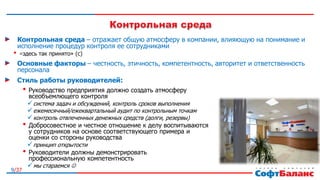 9/37
Контрольная среда – отражает общую атмосферу в компании, влияющую на понимание и
исполнение процедур контроля ее сотрудниками
• «здесь так принято» (с)
Основные факторы – честность, этичность, компетентность, авторитет и ответственность
персонала
Стиль работы руководителей:
• Руководство предприятия должно создать атмосферу
всеобъемлющего контроля
система задач и обсуждений, контроль сроков выполнения
ежемесячный/ежеквартальный аудит по контрольным точкам
контроль отвлеченных денежных средств (долги, резервы)
• Добросовестное и честное отношение к делу воспитываются
у сотрудников на основе соответствующего примера и
оценки со стороны руководства
принцип открытости
• Руководители должны демонстрировать
профессиональную компетентность
мы стараемся 
 