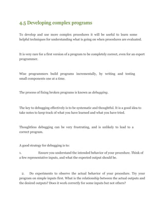 4.5 Developing complex programs
To develop and use more complex procedures it will be useful to learn some
helpful techniques for understanding what is going on when procedures are evaluated.
It is very rare for a first version of a program to be completely correct, even for an expert
programmer.
Wise programmers build programs incrementally, by writing and testing
small components one at a time.
The process of fixing broken programs is known as debugging.
The key to debugging effectively is to be systematic and thoughtful. It is a good idea to
take notes to keep track of what you have learned and what you have tried.
Thoughtless debugging can be very frustrating, and is unlikely to lead to a
correct program.
A good strategy for debugging is to:
1. Ensure you understand the intended behavior of your procedure. Think of
a few representative inputs, and what the expected output should be.
2. Do experiments to observe the actual behavior of your procedure. Try your
program on simple inputs first. What is the relationship between the actual outputs and
the desired outputs? Does it work correctly for some inputs but not others?