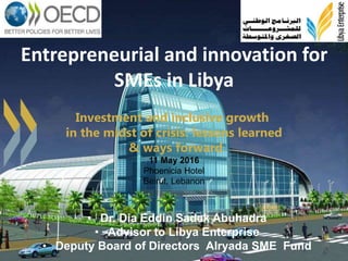 1
Entrepreneurial and innovation for
SMEs in Libya
• Dr. Dia Eddin Sadek Abuhadra
• Advisor to Libya Enterprise
• Deputy Board of Directors Alryada SME Fund
Investment and inclusive growth
in the midst of crisis: lessons learned
& ways forward
11 May 2016
Phoenicia Hotel
Beirut, Lebanon
 