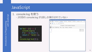 IntroductiontoProgramming
withJavaScript JavaScript
70
1. console.log を使う
- 2行目の console.log が1回しか実行されていない
let fact = (n) ...