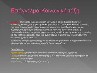  Στρατός : Ο στρατός είναι μια κλειστή κοινωνία, η οποία διαθέτει δικές της
συνήθειες, κανόνες και χαρακτηριστικά γνωρίσματα. Όπως κάθε κλειστή κοινωνία,
έτσι και ο στρατός κάθε χώρας έχει αναπτύξει με την πάροδο του χρόνου μια
συγκεκριμένη ορολογία. Επειδή γλώσσα και κοινωνία συνδέονται στενά, η
επικοινωνία των στρατευμένων φέρνει στο φως πολλά χαρακτηριστικά της κοινωνίας
και του τρόπου διαβίωσής τους και αντιστρόφως η μελέτη των γνωρισμάτων της
στρατιωτικής ζωής αποτελεί
αστείρευτη πηγή πληροφόρησης για τη στρατιωτική ορολογία. Απόρροια αυτού είναι
η δημιουργία της «στρατιωτικής αργκό» όπως ονομάζεται.
Παραδείγματα:
Αγγαρειομάχος: ο φαντάρος που τον στέλνουν συνεχώς για αγγαρείες.
Γιωτάς: ο οπλίτης σωματικής ικανότητας Ι3 ή Ι4 και γενικά μειωτική προσφώνη ση
του ανίκανου φαντάρου.
Καραβανάς: ο βαθμοφόρος αξιωματικός.
 