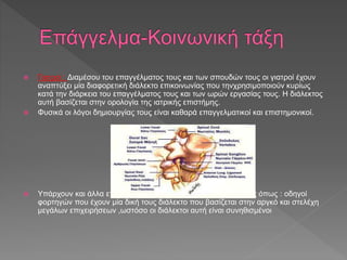  Γιατροί : Διαμέσου του επαγγέλματος τους και των σπουδών τους οι γιατροί έχουν
αναπτύξει μία διαφορετική διάλεκτο επικοινωνίας που τηνχρησιμοποιούν κυρίως
κατά την διάρκεια του επαγγέλματος τους και των ωρών εργασίας τους. Η διάλεκτος
αυτή βασίζεται στην ορολογία της ιατρικής επιστήμης.
 Φυσικά οι λόγοι δημιουργίας τους είναι καθαρά επαγγελματικοί και επιστημονικοί.
 Υπάρχουν και άλλα επαγγέλματα με χαρακτηριστικές διαλέκτους όπως : οδηγοί
φορτηγών που έχουν μία δική τους διάλεκτο που βασίζεται στην αργκό και στελέχη
μεγάλων επιχειρήσεων ,ωστόσο οι διάλεκτοι αυτή είναι συνηθισμένοι
 