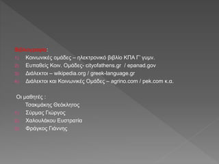 Βιβλιογραφία:
1) Κοινωνικές ομάδες – ηλεκτρονικό βιβλίο ΚΠΑ Γ’ γυμν.
2) Ευπαθείς Κοιν. Ομάδες- cityofathens.gr / epanad.gov
3) Διάλεκτοι – wikipedia.org / greek-language.gr
4) Διάλεκτοι και Κοινωνικές Ομάδες – agrino.com / pek.com κ.α.
Οι μαθητές :
Τσακμάκης Θεόκλητος
1) Σύρμας Γιώργος
2) Χαλουλάκου Ευστρατία
3) Φράγκος Γιάννης
 